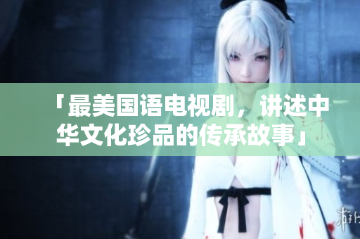 「最美国语电视剧，讲述中华文化珍品的传承故事」