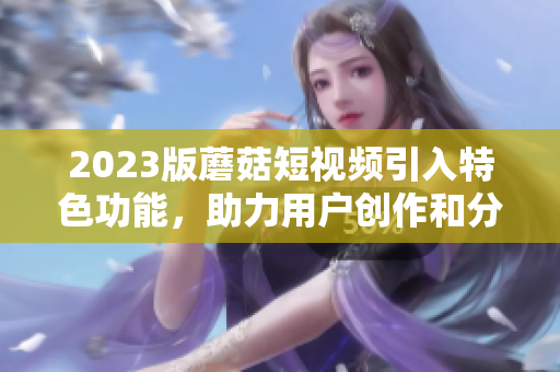 2023版蘑菇短视频引入特色功能，助力用户创作和分享