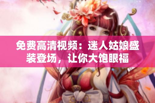 免费高清视频：迷人姑娘盛装登场，让你大饱眼福