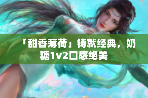 「甜香薄荷」铸就经典，奶糖1v2口感绝美