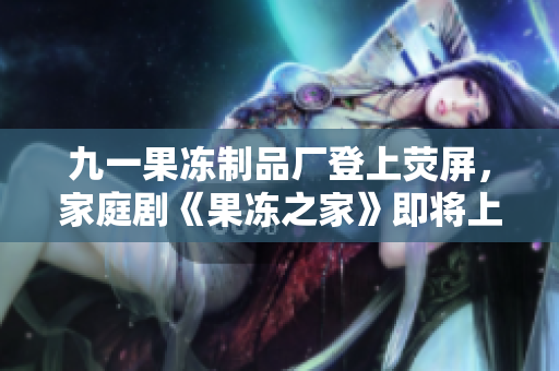 九一果冻制品厂登上荧屏，家庭剧《果冻之家》即将上线
