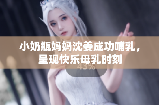 小奶瓶妈妈沈姜成功哺乳，呈现快乐母乳时刻