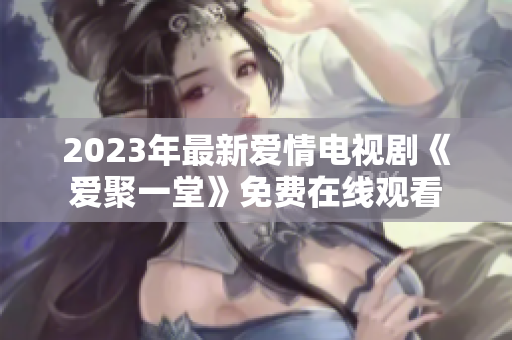 2023年最新爱情电视剧《爱聚一堂》免费在线观看