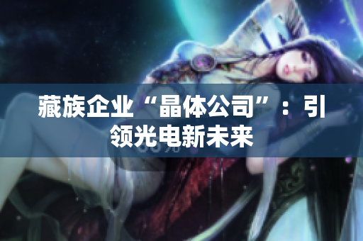 藏族企业“晶体公司”：引领光电新未来