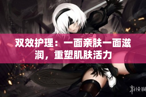 双效护理：一面亲肤一面滋润，重塑肌肤活力