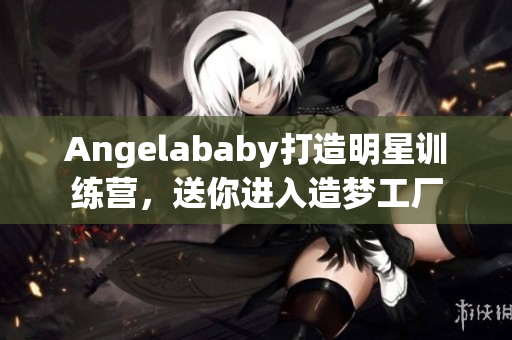 Angelababy打造明星训练营，送你进入造梦工厂