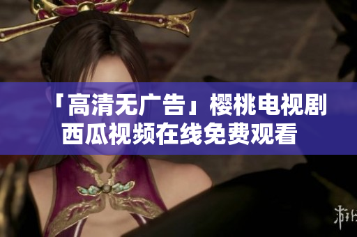 「高清无广告」樱桃电视剧西瓜视频在线免费观看