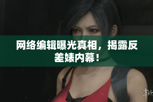 网络编辑曝光真相，揭露反差婊内幕！