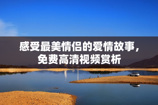 感受最美情侣的爱情故事，免费高清视频赏析