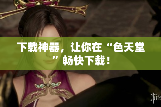 下载神器，让你在“色天堂”畅快下载！