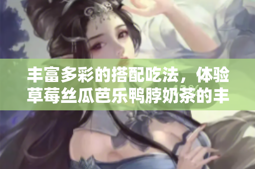 丰富多彩的搭配吃法，体验草莓丝瓜芭乐鸭脖奶茶的丰富美味！
