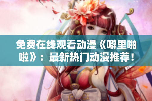 免费在线观看动漫《噼里啪啦》：最新热门动漫推荐！