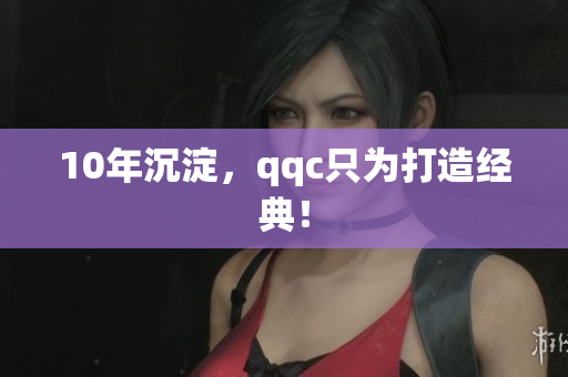 10年沉淀，qqc只为打造经典！