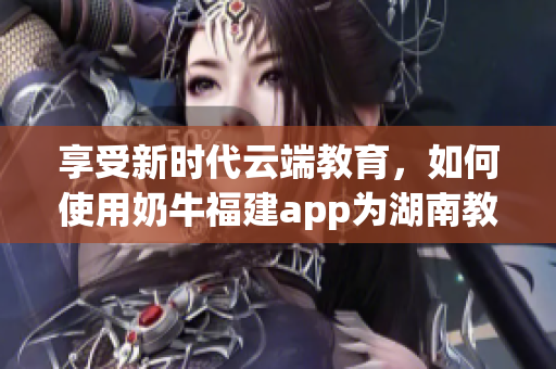 享受新时代云端教育，如何使用奶牛福建app为湖南教育提供助力