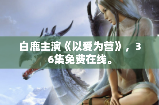 白鹿主演《以爱为营》，36集免费在线。
