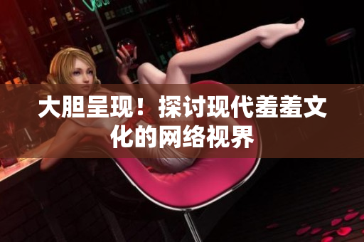 大胆呈现！探讨现代羞羞文化的网络视界
