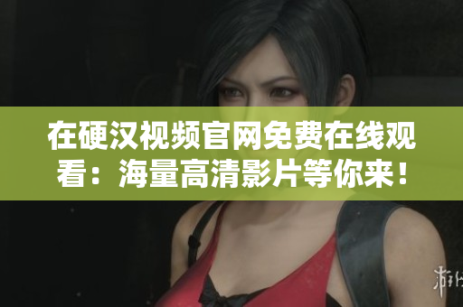 在硬汉视频官网免费在线观看：海量高清影片等你来！