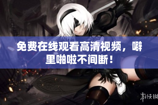 免费在线观看高清视频，噼里啪啦不间断！