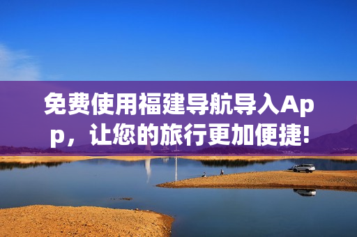 免费使用福建导航导入App，让您的旅行更加便捷!