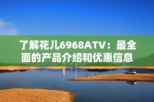了解花儿6968ATV：最全面的产品介绍和优惠信息