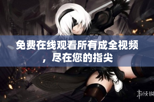 免费在线观看所有成全视频，尽在您的指尖