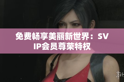 免费畅享美丽新世界：SVIP会员尊荣特权