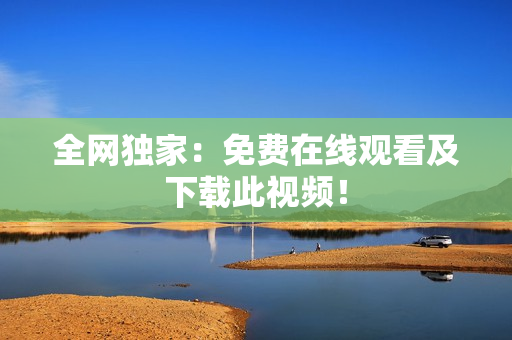 全网独家：免费在线观看及下载此视频！