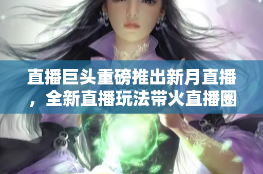 直播巨头重磅推出新月直播，全新直播玩法带火直播圈