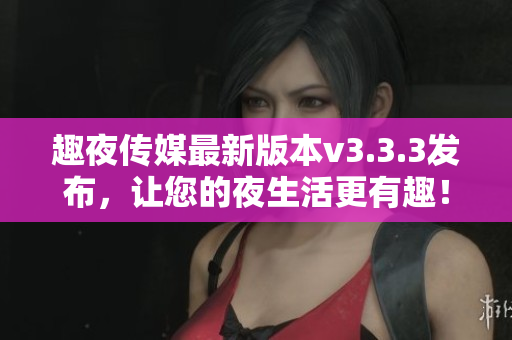 趣夜传媒最新版本v3.3.3发布，让您的夜生活更有趣！
