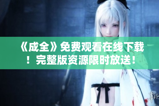 《成全》免费观看在线下载！完整版资源限时放送！