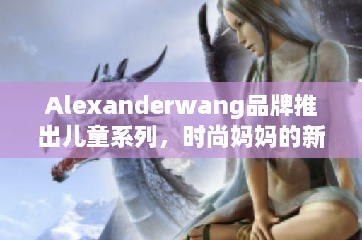 Alexanderwang品牌推出儿童系列，时尚妈妈的新选择