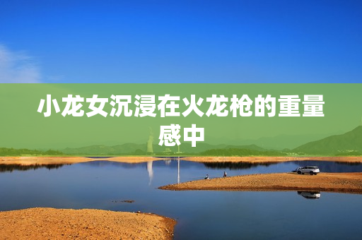 小龙女沉浸在火龙枪的重量感中