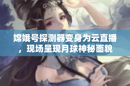 嫦娥号探测器变身为云直播，现场呈现月球神秘面貌