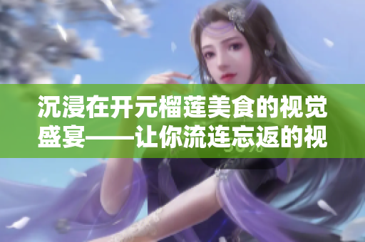 沉浸在开元榴莲美食的视觉盛宴——让你流连忘返的视频！