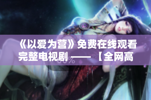 《以爱为营》免费在线观看完整电视剧 —— 【全网高清免费在线爱情剧】