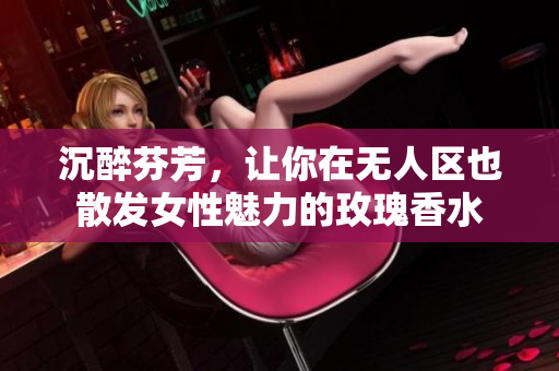 沉醉芬芳，让你在无人区也散发女性魅力的玫瑰香水