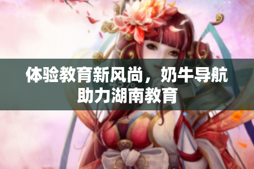体验教育新风尚，奶牛导航助力湖南教育