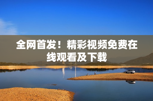 全网首发！精彩视频免费在线观看及下载