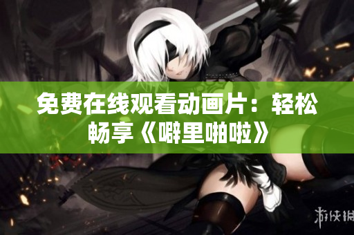 免费在线观看动画片：轻松畅享《噼里啪啦》