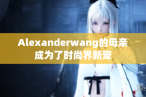 Alexanderwang的母亲成为了时尚界新宠