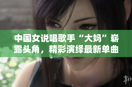中国女说唱歌手“大妈”崭露头角，精彩演绎最新单曲