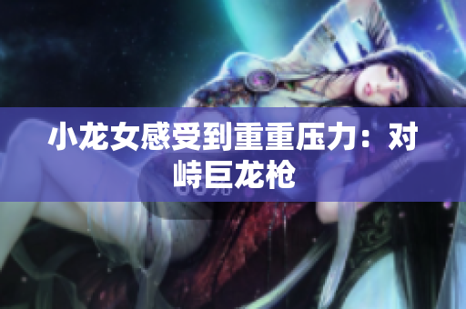 小龙女感受到重重压力：对峙巨龙枪
