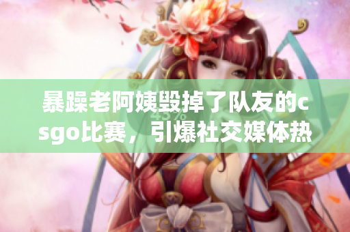 暴躁老阿姨毁掉了队友的csgo比赛，引爆社交媒体热议