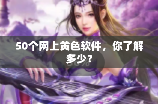50个网上黄色软件，你了解多少？