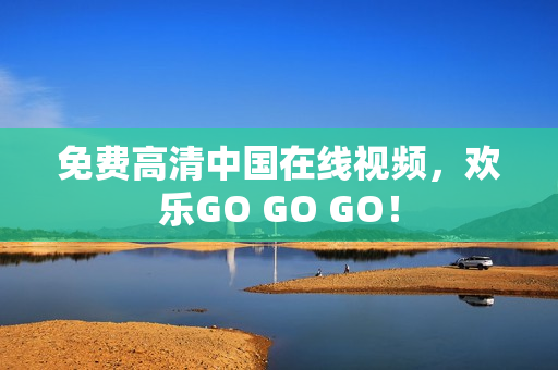 免费高清中国在线视频，欢乐GO GO GO！