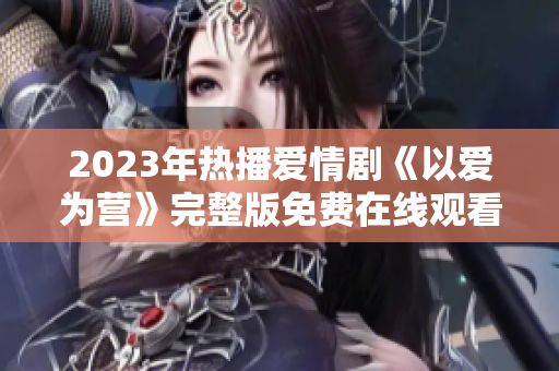 2023年热播爱情剧《以爱为营》完整版免费在线观看