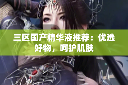 三区国产精华液推荐：优选好物，呵护肌肤