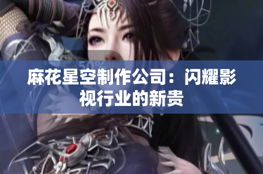 麻花星空制作公司：闪耀影视行业的新贵