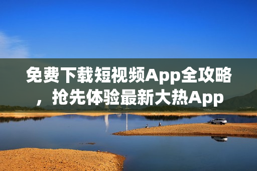 免费下载短视频App全攻略，抢先体验最新大热App