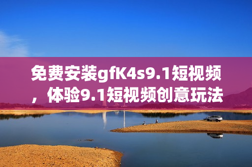 免费安装gfK4s9.1短视频，体验9.1短视频创意玩法！